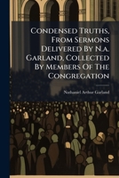 Condensed Truths, From Sermons Delivered By N.a. Garland, Collected By Members Of The Congregation 1024595064 Book Cover