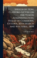 Speech of Hon. Clifford Sifton on the Yukon Administration, House of Commons, Ottawa, 30th March and 4th April, 1899 1024254682 Book Cover