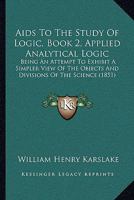 Aids To The Study Of Logic, Book 2, Applied Analytical Logic: Being An Attempt To Exhibit A Simpler View Of The Objects And Divisions Of The Science 1165261219 Book Cover