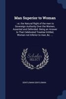 Man Superior to Woman, or the Natural Right of the Men to Sovereign Authority Over the Women, Asserted and Defended: Being an Answer to That ... With a Variety of Characters of Different 1022750399 Book Cover