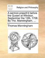 A sermon preach'd before the Queen at Windsor, September the 12th, 1708. By Tho. Manningham, ... 1170483577 Book Cover