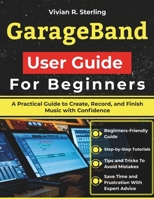 GarageBand User Guide For Beginners: A Practical Guide to Create, Record, and Finish Music with Confidence B0GHJRQW5B Book Cover