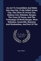 An Act To Consolidate And Make Into One City, To Be Called Jersey City, The Cities Of Jersey City, Hudson City, Hoboken, Bergen, The Town Of Union, ... Bayonne And Weehawken, And Part Of The 1377123456 Book Cover