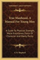 True Manhood: A Manual for Young Men : A Guide to Physical Strength, Moral Excellence, Force of Character, and Manly Purity : A Special Physiology 1163242330 Book Cover