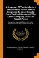 A Statement Of The Satisfactory Results Which Have Attended Emigration To Upper Canada, From The Establishment Of The Canada Company, Until The ... Important Information, Communicated By... 0343403633 Book Cover