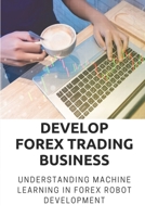 Develop Forex Trading Business: Understanding Machine Learning In Forex Robot Development: Forex Trading Platform B09CHGX2RG Book Cover