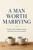 A Man Worth Marrying: Finding a wife, building a marriage, becoming a man worth keeping. B0HJLQTDKY Book Cover
