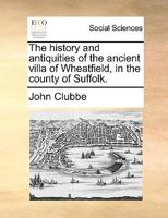 The History And Antiquities Of The Ancient Villa Of Wheatfield, In The County Of Suffolk 1140688014 Book Cover