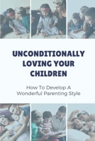 Unconditionally Loving Your Children: How To Develop A Wonderful Parenting Style: Parenting Book B099JLRT9Z Book Cover