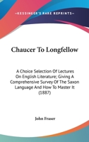 Chaucer To Longfellow: A Choice Selection Of Lectures On English Literature; Giving A Comprehensive Survey Of The Saxon Language And How To Master It 0548739315 Book Cover