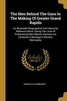 The Men Behind The Guns In The Making Of Greater Grand Rapids: An Illustrated Biographical And Industrial Reference Work, Giving The Lives Of Professional Men Whose Interests Are Centered In Michigan' 1011464977 Book Cover