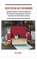 CRICUT EXPLORE AIR 2 FOR BEGINNERS: Complete Cricut Explore Air 2 Manual for Beginners On How to Set Up, Use, Troubleshooting Tips & Tricks, And Project Ideas to Get You Started Even as A Novice B08JLXYHW7 Book Cover