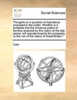 Thoughts on a question of importance proposed to the public, Whether is it probable that the immense extent of territory acquired by this nation at ... or the ruin of the Island of Great-Britain? 1275819095 Book Cover