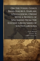 On the Fossil Genus Basilosaurus, Harlan, (Zeuglodon, Owen) With a Notice of Specimens From the Eocene Green Sand of South Carolina 1024183157 Book Cover