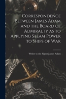 Correspondence between James Adam and the Board of Admiralty as to applying steam power to ships of war 101423929X Book Cover