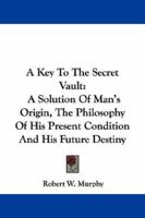 A Key to the Secret Vault: A Solution of Man's Origin, the Philosophy of His Present Condition and His Future Destiny 1432518909 Book Cover