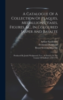 A Catalogue Of A Collection Of Plaques, Medallions, Vases, Figures, &c, In Coloured Jasper And Basalte: Produced By Josiah Wedgwood, F.s.r., At Etruria, In The County Of Stafford: 1760-1795 1020455551 Book Cover