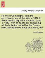 Northern Campaigns, from the commencement of the War in 1812 to the Armistice signed and ratified June 4, 1813; with an appendix, containing all the ... Illustrated by maps and plans, etc. Vol. II. 1241450846 Book Cover