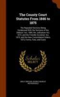 The County Court Statutes from 1846 to 1875: The Repealed Sections Being Condensed with the Sections of the Debtors' ACT, 1869, the Judicature ACT, 1873, and the Friendly Societies' ACT, 1875, and the 1345472536 Book Cover