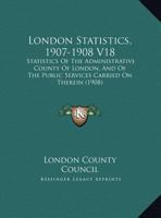 London Statistics, 1907-1908 V18: Statistics Of The Administrative County Of London, And Of The Public Services Carried On Therein 1166626415 Book Cover