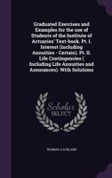 Graduated Exercises and Examples for the Use of Students of the Institute of Actuaries' Text-Book. PT. I. Interest (Including Annuities - Certain). PT. II. Life Contingencies ( Including Life Annuitie 1341160769 Book Cover