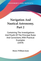 Navigation And Nautical Astronomy, Part 2: Containing The Investigations And Proofs Of The Principal Rules And Corrections, With Practical Examples 1164909851 Book Cover