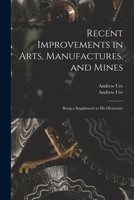 Recent Improvements in Arts, Manufactures, and Mines: Being a Supplement to His Dictionary 1014650305 Book Cover