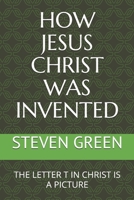 How Jesus Christ Was Invented : The Letter T in Christ Is a Picture 1980464413 Book Cover