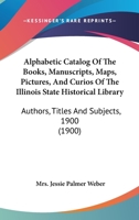 Alphabetic Catalog Of The Books, Manuscripts, Maps, Pictures, And Curios Of The Illinois State Historical Library: Authors, Titles And Subjects, 1900 1360187855 Book Cover