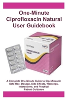 One-Minute Ciprofloxacin Natural User Guidebook: A Complete One-Minute Guide to Ciprofloxacin Safe Use, Dosage, Side Effects, Warnings, Interactions, and Practical Patient Guidance B0G4NP1S38 Book Cover