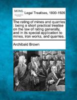 The rating of mines and quarries: being a short practical treatise on the law of rating generally, and in its special application to mines, iron works, and quarries. 1277371814 Book Cover