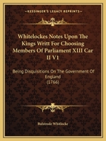 Whitelockes Notes Upon The Kings Writt For Choosing Members Of Parliament XIII Car II V1: Being Disquisitions On The Government Of England 1104930595 Book Cover