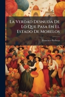 La Verdad Desnuda De Lo Que Pasa En El Estado De Morelos: Producción De Varios Vecinos De Dicho Estado Que Por Su Encargo... 1279594454 Book Cover
