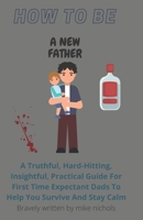 How To Be A New Father: A Truthful, Hard-Hitting, Insightful, Practical Guide For First Time Expectant Dads To Help You Survive And Stay Calm B08YN8YK4L Book Cover