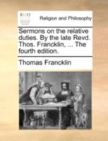 Sermons on the relative duties. ... Preached at Queen-Street chapel, and St. Paul's Covent-Garden. By the Rev. Tho. Francklin, ... New edition. 1348114843 Book Cover