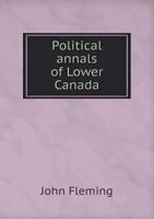 Political Annals of Lower Canada: Being a Review of the Political and Legislative History of That Province Under the Act of the Imperial Parliament, 31, Geo. III, Cap. 31, Which Established a House of 1357743823 Book Cover