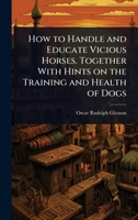 How to Handle and Educate Vicious Horses. Together With Hints on the Training and Health of Dogs 1024087093 Book Cover