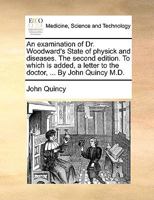 An examination of Dr. Woodward's State of physick and diseases. The second edition. To which is added, a letter to the doctor, ... By John Quincy M.D. 1170685749 Book Cover