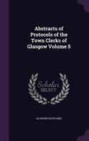 Abstracts of Protocols of the Town Clerks of Glasgow, Volume 5 1355446244 Book Cover