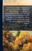The War Correspondence of the Daily News, 1870, Ed. With Notes, Forming a Continuous History of the War Between Germany and France. Continued From the 1023880547 Book Cover