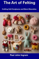 The Art of Felting: Crafting Soft Sculptures and Warm Wearables B0DPHST49B Book Cover