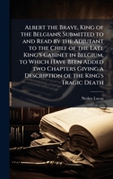 Albert the Brave, King of the Belgians; Submitted to and Read by the Adjutant to the Chief of the Late King's Cabinet in Belgium, to Which Have Been ... a Description of the King's Tragic Death 1024116409 Book Cover