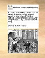 An essay on the demonstration of the human structure, half as large as nature, in four tables. From the pictures painted after dissections, for that purpose. ... By Charles Nicholas Jenty, ... 1170594395 Book Cover
