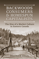 Backwoods Consumers and Homespun Capitalists: The Rise of a Market Culture in Eastern Canada 1487521480 Book Cover