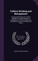 Colliery Working and Management: Comprising the Duties of a Colliery Manager, the Superintendence & Arrangement of Labour & Wages, and the Different Systems of Working Coal Seams 134072202X Book Cover