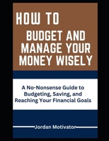 HOW TO BUDGET AND MANAGE YOUR MONEY WISELY: A No-Nonsense Guide to Budgeting, Saving, and Reaching Your Financial B0CSNLL9V4 Book Cover