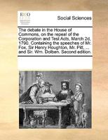 The debate in the House of Commons, on the repeal of the Corporation and Test Acts, March 2d, 1790. Containing the speeches of Mr. Fox, Sir Henry ... ... and Sir. Wm. Dolben. Second edition. 1170188540 Book Cover