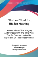 The Lost Word Its Hidden Meaning: A Correlation of the Allegory and Symbolism of the Bible with That of Freemasonry and an Exposition of the Secret Doctrine 1162947632 Book Cover