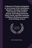 A Manual of Christian Antiquities; or, An Account of the Constitution, Ministers, Worship, Discipline, and Customs of the Ancient Church, Particularly During the Third, Fourth, and Fifth Centuries; to 1378630327 Book Cover