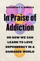In Praise of Addiction: Or How We Can Learn to Love Dependency in a Damaged World 0691245800 Book Cover
